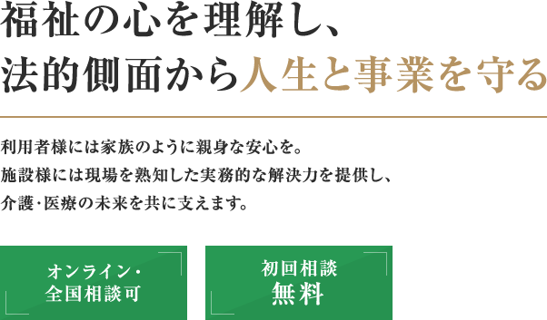 【福祉の心を理解し、法的側面から人生と事業を守る】利用者様には家族のように親身な安心を。施設様には現場を熟知した実務的な解決力を提供し、介護・医療の未来を共に支えます。【オンライン・全国相談可】【初回相談無料】
